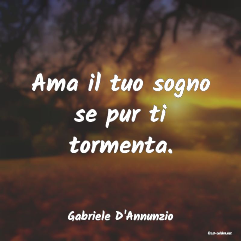 Gabriele D'Annunzio Ama il tuo sogno se pur ti tormenta.